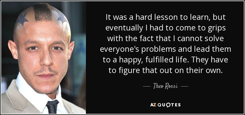 It was a hard lesson to learn, but eventually I had to come to grips with the fact that I cannot solve everyone's problems and lead them to a happy, fulfilled life. They have to figure that out on their own. - Theo Rossi