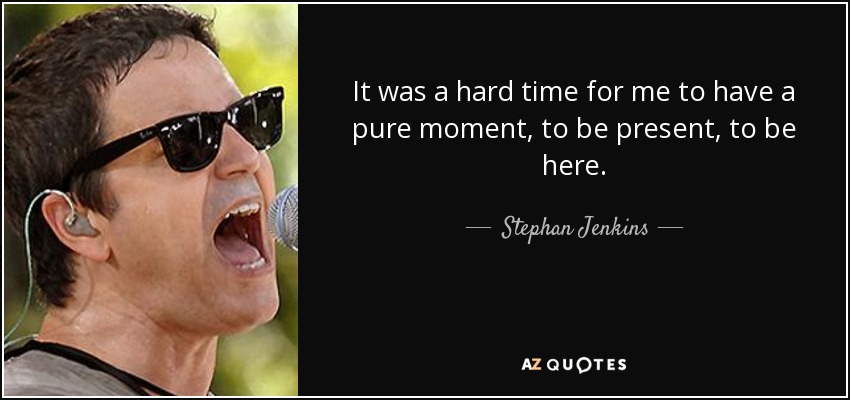 It was a hard time for me to have a pure moment, to be present, to be here. - Stephan Jenkins