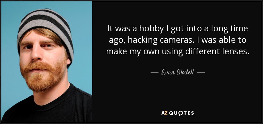 It was a hobby I got into a long time ago, hacking cameras. I was able to make my own using different lenses. - Evan Glodell