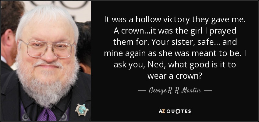 It was a hollow victory they gave me. A crown...it was the girl I prayed them for. Your sister, safe... and mine again as she was meant to be. I ask you, Ned, what good is it to wear a crown? - George R. R. Martin