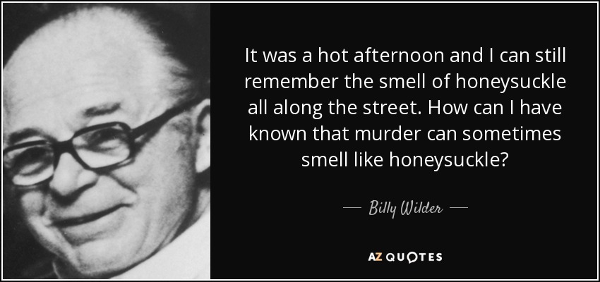 It was a hot afternoon and I can still remember the smell of honeysuckle all along the street. How can I have known that murder can sometimes smell like honeysuckle? - Billy Wilder