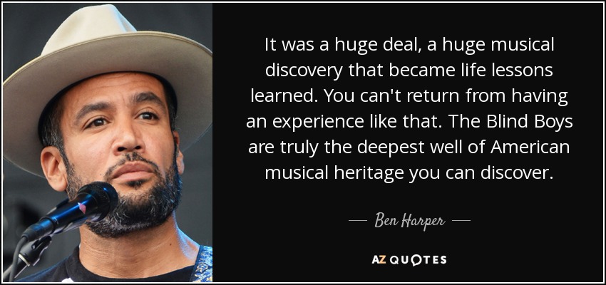 It was a huge deal, a huge musical discovery that became life lessons learned. You can't return from having an experience like that. The Blind Boys are truly the deepest well of American musical heritage you can discover. - Ben Harper