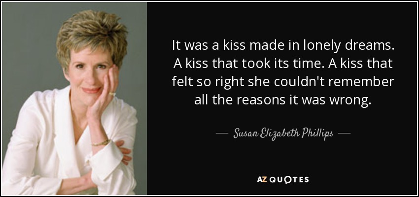 It was a kiss made in lonely dreams. A kiss that took its time. A kiss that felt so right she couldn't remember all the reasons it was wrong. - Susan Elizabeth Phillips