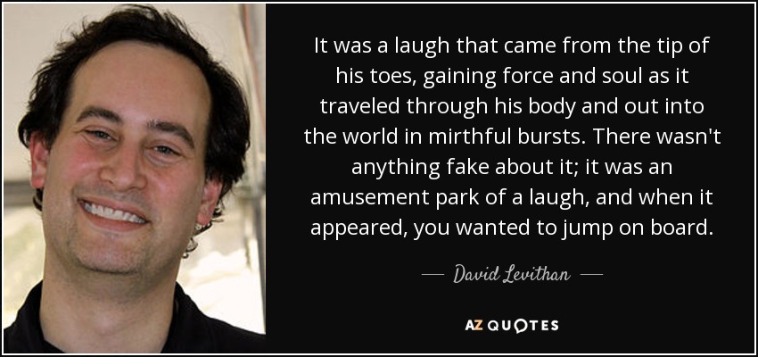 It was a laugh that came from the tip of his toes, gaining force and soul as it traveled through his body and out into the world in mirthful bursts. There wasn't anything fake about it; it was an amusement park of a laugh, and when it appeared, you wanted to jump on board. - David Levithan