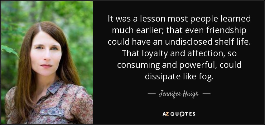 It was a lesson most people learned much earlier; that even friendship could have an undisclosed shelf life. That loyalty and affection, so consuming and powerful, could dissipate like fog. - Jennifer Haigh