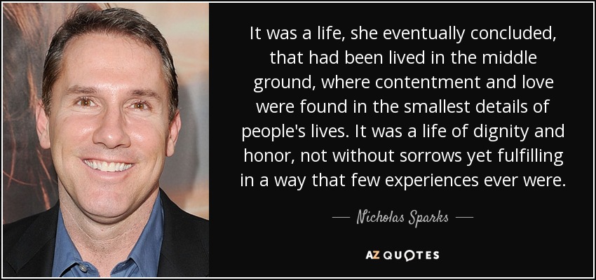 It was a life, she eventually concluded, that had been lived in the middle ground, where contentment and love were found in the smallest details of people's lives. It was a life of dignity and honor, not without sorrows yet fulfilling in a way that few experiences ever were. - Nicholas Sparks