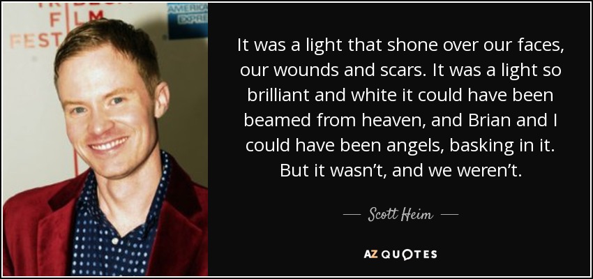 It was a light that shone over our faces, our wounds and scars. It was a light so brilliant and white it could have been beamed from heaven, and Brian and I could have been angels, basking in it. But it wasn’t, and we weren’t. - Scott Heim
