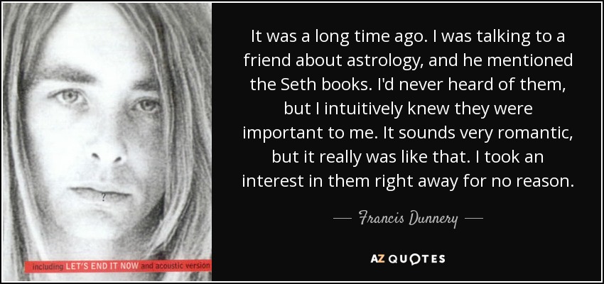 It was a long time ago. I was talking to a friend about astrology, and he mentioned the Seth books. I'd never heard of them, but I intuitively knew they were important to me. It sounds very romantic, but it really was like that. I took an interest in them right away for no reason. - Francis Dunnery
