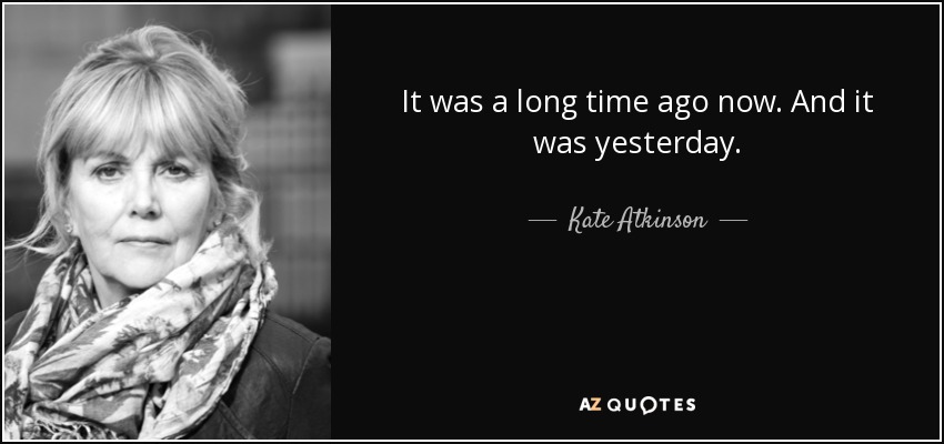 It was a long time ago now. And it was yesterday. - Kate Atkinson