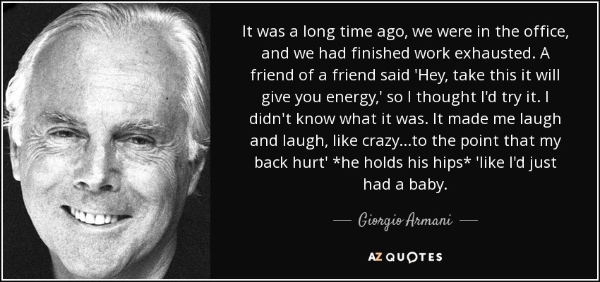 It was a long time ago, we were in the office, and we had finished work exhausted. A friend of a friend said 'Hey, take this it will give you energy,' so I thought I'd try it. I didn't know what it was. It made me laugh and laugh, like crazy...to the point that my back hurt' *he holds his hips* 'like I'd just had a baby. - Giorgio Armani