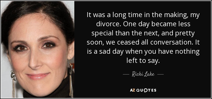 It was a long time in the making, my divorce. One day became less special than the next, and pretty soon, we ceased all conversation. It is a sad day when you have nothing left to say. - Ricki Lake