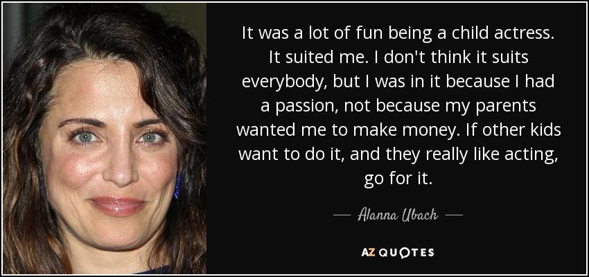 It was a lot of fun being a child actress. It suited me. I don't think it suits everybody, but I was in it because I had a passion, not because my parents wanted me to make money. If other kids want to do it, and they really like acting, go for it. - Alanna Ubach