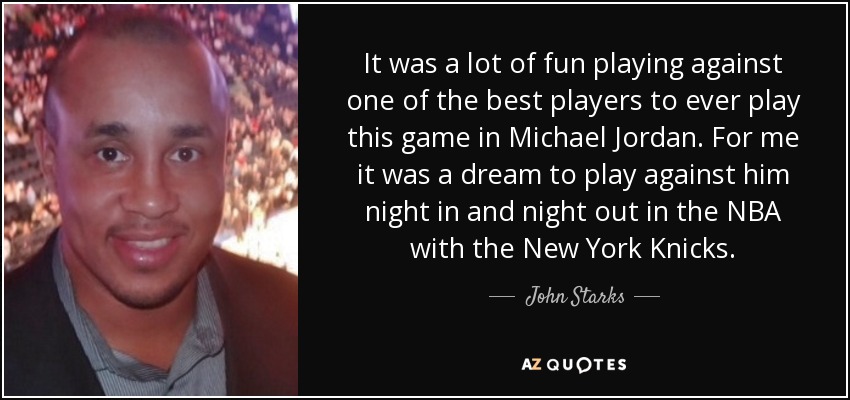 It was a lot of fun playing against one of the best players to ever play this game in Michael Jordan. For me it was a dream to play against him night in and night out in the NBA with the New York Knicks. - John Starks