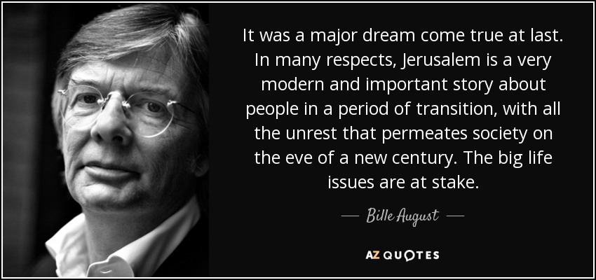 It was a major dream come true at last. In many respects, Jerusalem is a very modern and important story about people in a period of transition, with all the unrest that permeates society on the eve of a new century. The big life issues are at stake. - Bille August