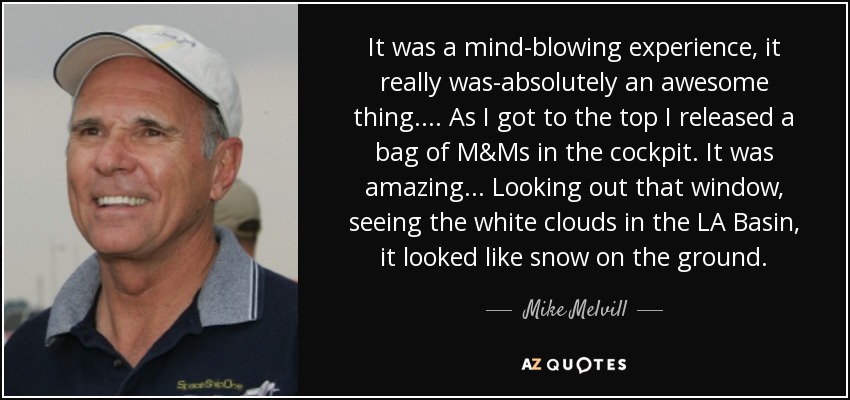 It was a mind-blowing experience, it really was-absolutely an awesome thing. . . . As I got to the top I released a bag of M&Ms in the cockpit. It was amazing . . . Looking out that window, seeing the white clouds in the LA Basin, it looked like snow on the ground. - Mike Melvill