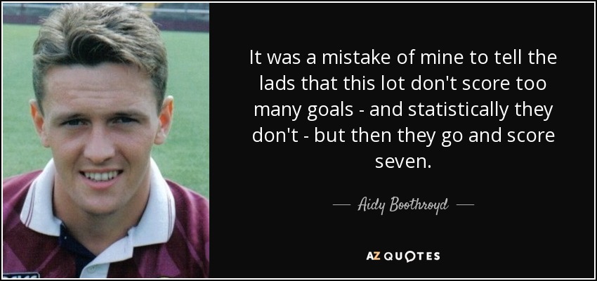 It was a mistake of mine to tell the lads that this lot don't score too many goals - and statistically they don't - but then they go and score seven. - Aidy Boothroyd