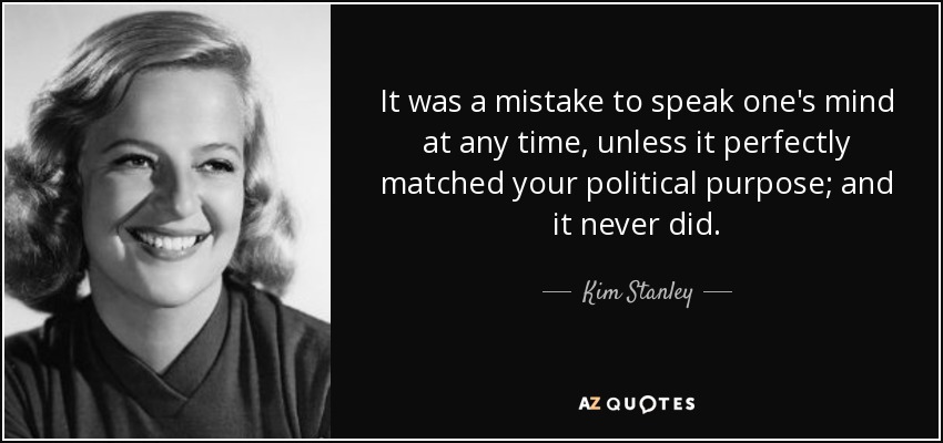 It was a mistake to speak one's mind at any time, unless it perfectly matched your political purpose; and it never did. - Kim Stanley