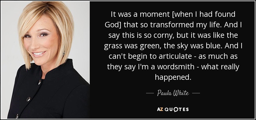 It was a moment [when I had found God] that so transformed my life. And I say this is so corny, but it was like the grass was green, the sky was blue. And I can't begin to articulate - as much as they say I'm a wordsmith - what really happened. - Paula White