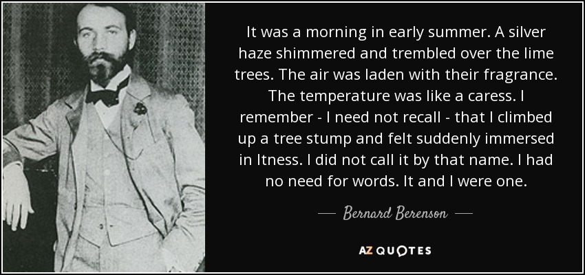 It was a morning in early summer. A silver haze shimmered and trembled over the lime trees. The air was laden with their fragrance. The temperature was like a caress. I remember - I need not recall - that I climbed up a tree stump and felt suddenly immersed in Itness. I did not call it by that name. I had no need for words. It and I were one. - Bernard Berenson