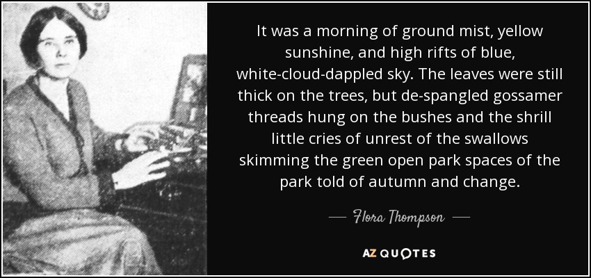 It was a morning of ground mist, yellow sunshine, and high rifts of blue, white-cloud-dappled sky. The leaves were still thick on the trees, but de-spangled gossamer threads hung on the bushes and the shrill little cries of unrest of the swallows skimming the green open park spaces of the park told of autumn and change. - Flora Thompson