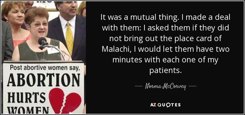 It was a mutual thing. I made a deal with them: I asked them if they did not bring out the place card of Malachi, I would let them have two minutes with each one of my patients. - Norma McCorvey