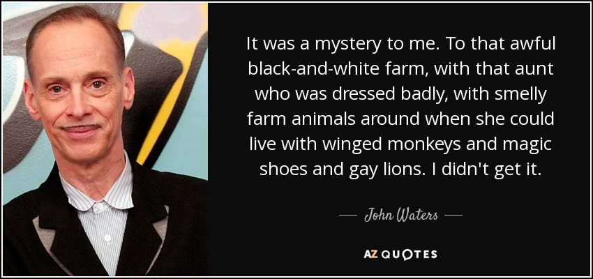 It was a mystery to me. To that awful black-and-white farm, with that aunt who was dressed badly, with smelly farm animals around when she could live with winged monkeys and magic shoes and gay lions. I didn't get it. - John Waters