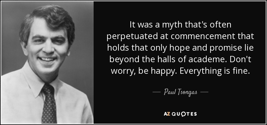 It was a myth that's often perpetuated at commencement that holds that only hope and promise lie beyond the halls of academe. Don't worry, be happy. Everything is fine. - Paul Tsongas