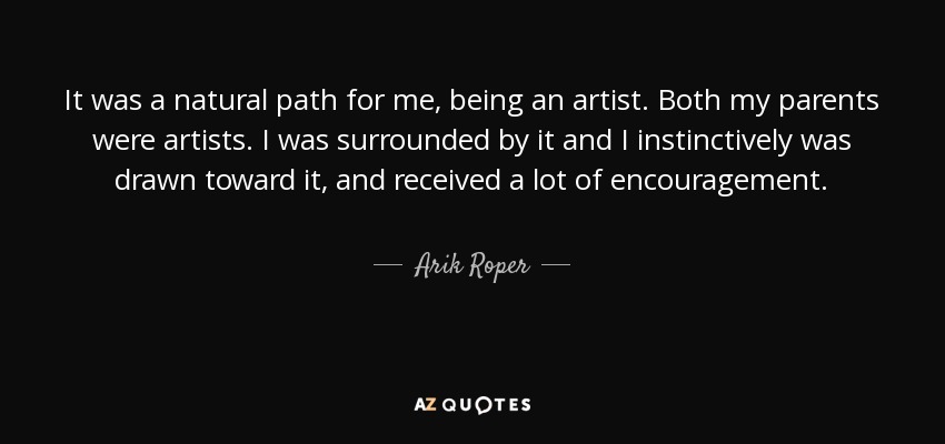 It was a natural path for me, being an artist. Both my parents were artists. I was surrounded by it and I instinctively was drawn toward it, and received a lot of encouragement. - Arik Roper