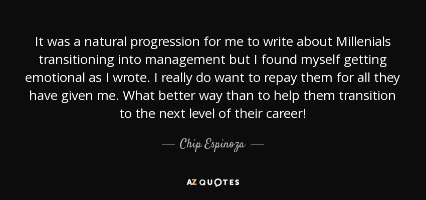 It was a natural progression for me to write about Millenials transitioning into management but I found myself getting emotional as I wrote. I really do want to repay them for all they have given me. What better way than to help them transition to the next level of their career! - Chip Espinoza