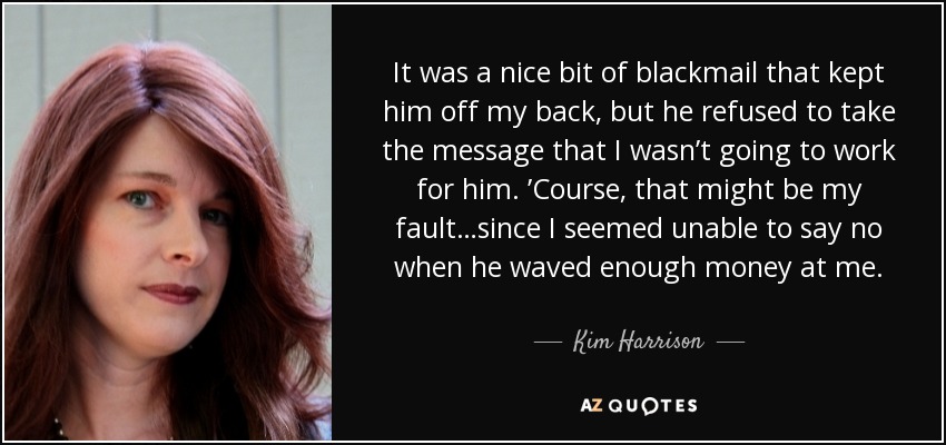 It was a nice bit of blackmail that kept him off my back, but he refused to take the message that I wasn’t going to work for him. ’Course, that might be my fault…since I seemed unable to say no when he waved enough money at me. - Kim Harrison