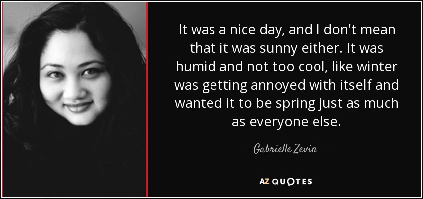 It was a nice day, and I don't mean that it was sunny either. It was humid and not too cool, like winter was getting annoyed with itself and wanted it to be spring just as much as everyone else. - Gabrielle Zevin