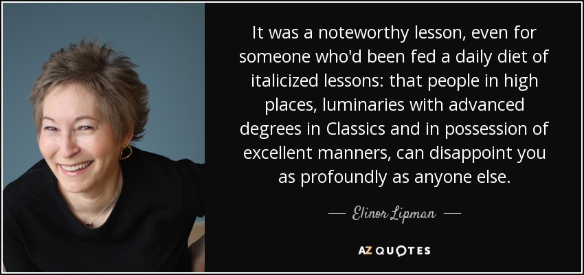 It was a noteworthy lesson, even for someone who'd been fed a daily diet of italicized lessons: that people in high places, luminaries with advanced degrees in Classics and in possession of excellent manners, can disappoint you as profoundly as anyone else. - Elinor Lipman