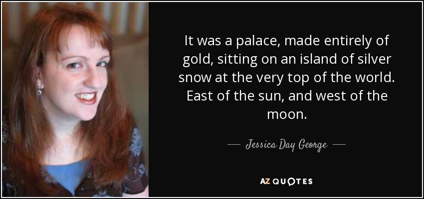 It was a palace, made entirely of gold, sitting on an island of silver snow at the very top of the world. East of the sun, and west of the moon. - Jessica Day George