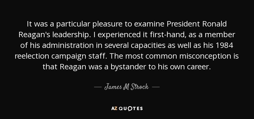 It was a particular pleasure to examine President Ronald Reagan's leadership. I experienced it first-hand, as a member of his administration in several capacities as well as his 1984 reelection campaign staff. The most common misconception is that Reagan was a bystander to his own career. - James M Strock