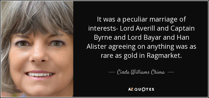 It was a peculiar marriage of interests- Lord Averill and Captain Byrne and Lord Bayar and Han Alister agreeing on anything was as rare as gold in Ragmarket. - Cinda Williams Chima