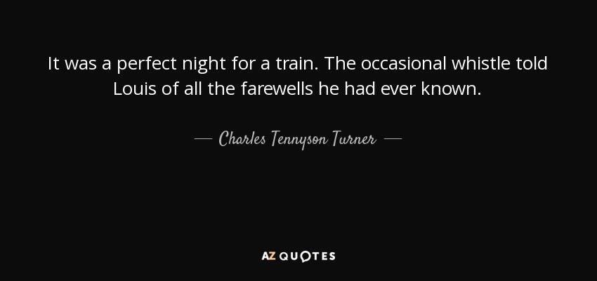 It was a perfect night for a train. The occasional whistle told Louis of all the farewells he had ever known. - Charles Tennyson Turner