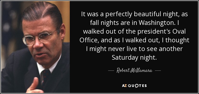 It was a perfectly beautiful night, as fall nights are in Washington. I walked out of the president's Oval Office, and as I walked out, I thought I might never live to see another Saturday night. - Robert McNamara
