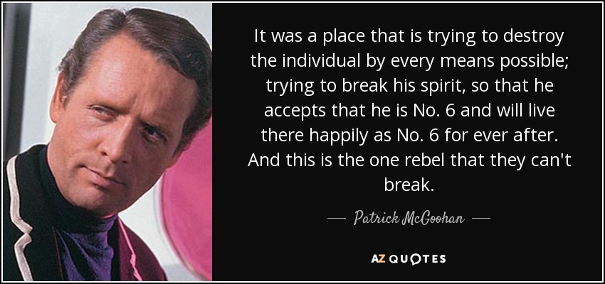 It was a place that is trying to destroy the individual by every means possible; trying to break his spirit, so that he accepts that he is No. 6 and will live there happily as No. 6 for ever after. And this is the one rebel that they can't break. - Patrick McGoohan
