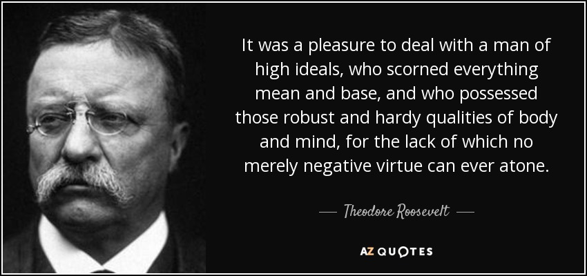 It was a pleasure to deal with a man of high ideals, who scorned everything mean and base, and who possessed those robust and hardy qualities of body and mind, for the lack of which no merely negative virtue can ever atone. - Theodore Roosevelt