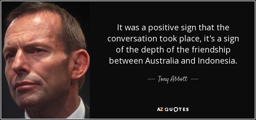It was a positive sign that the conversation took place, it's a sign of the depth of the friendship between Australia and Indonesia. - Tony Abbott