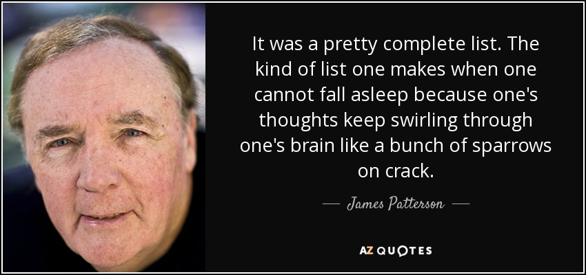 It was a pretty complete list. The kind of list one makes when one cannot fall asleep because one's thoughts keep swirling through one's brain like a bunch of sparrows on crack. - James Patterson