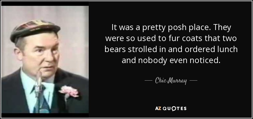 It was a pretty posh place. They were so used to fur coats that two bears strolled in and ordered lunch and nobody even noticed. - Chic Murray