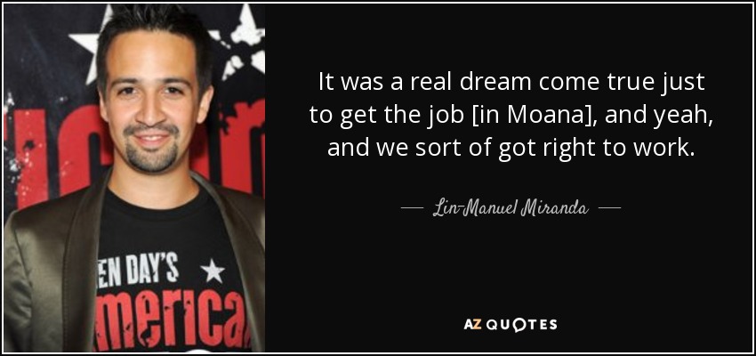 It was a real dream come true just to get the job [in Moana], and yeah, and we sort of got right to work. - Lin-Manuel Miranda