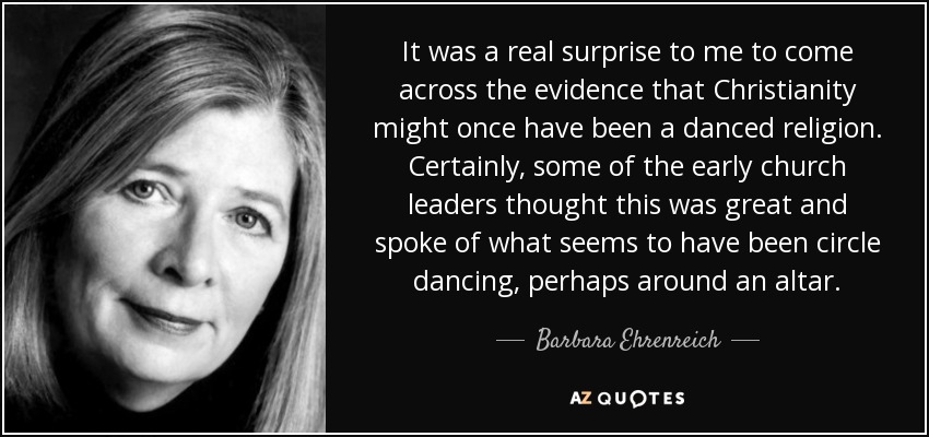 It was a real surprise to me to come across the evidence that Christianity might once have been a danced religion. Certainly, some of the early church leaders thought this was great and spoke of what seems to have been circle dancing, perhaps around an altar. - Barbara Ehrenreich