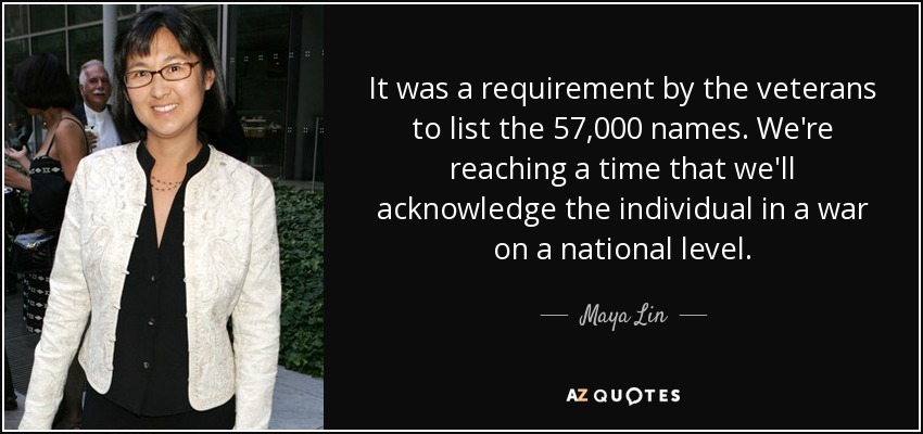 It was a requirement by the veterans to list the 57,000 names. We're reaching a time that we'll acknowledge the individual in a war on a national level. - Maya Lin