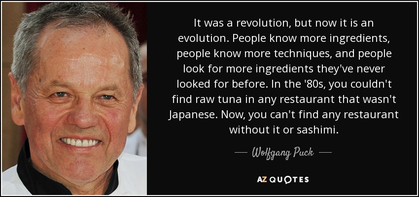 It was a revolution, but now it is an evolution. People know more ingredients, people know more techniques, and people look for more ingredients they've never looked for before. In the '80s, you couldn't find raw tuna in any restaurant that wasn't Japanese. Now, you can't find any restaurant without it or sashimi. - Wolfgang Puck
