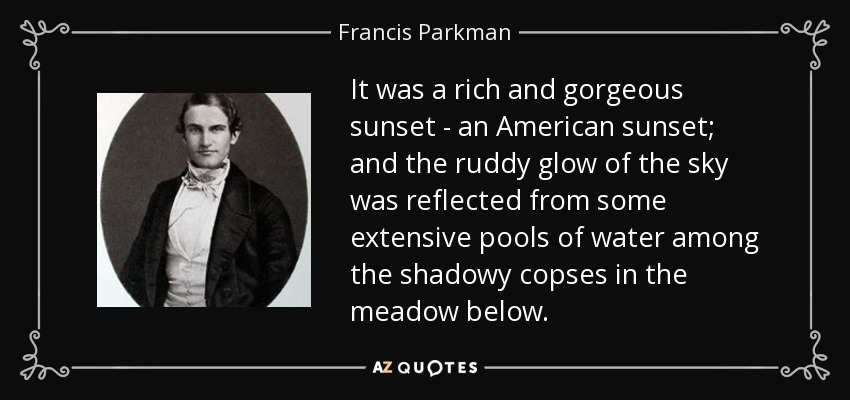 It was a rich and gorgeous sunset - an American sunset; and the ruddy glow of the sky was reflected from some extensive pools of water among the shadowy copses in the meadow below. - Francis Parkman