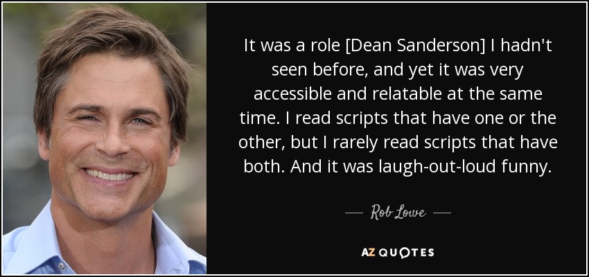 It was a role [Dean Sanderson] I hadn't seen before, and yet it was very accessible and relatable at the same time. I read scripts that have one or the other, but I rarely read scripts that have both. And it was laugh-out-loud funny. - Rob Lowe
