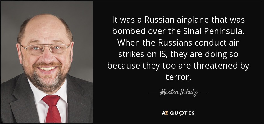 It was a Russian airplane that was bombed over the Sinai Peninsula. When the Russians conduct air strikes on IS, they are doing so because they too are threatened by terror. - Martin Schulz