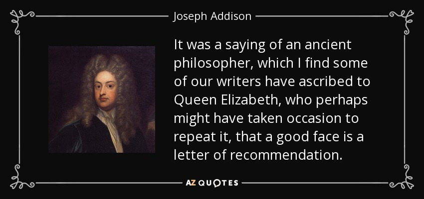 It was a saying of an ancient philosopher, which I find some of our writers have ascribed to Queen Elizabeth, who perhaps might have taken occasion to repeat it, that a good face is a letter of recommendation. - Joseph Addison